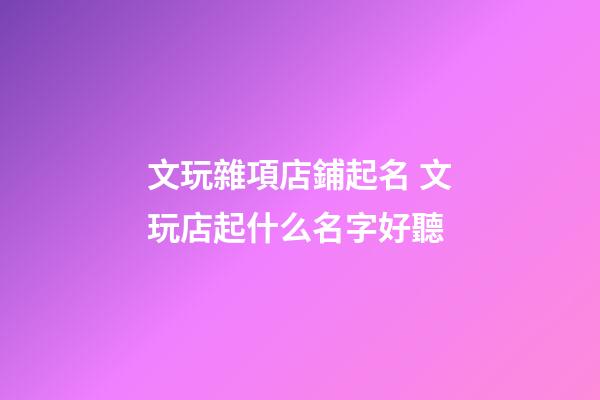 文玩雜項店鋪起名 文玩店起什么名字好聽-第1張-店鋪起名-玄機派